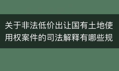 关于非法低价出让国有土地使用权案件的司法解释有哪些规定