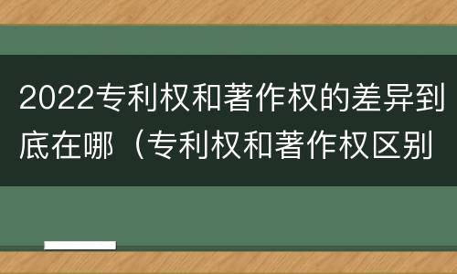 2022专利权和著作权的差异到底在哪（专利权和著作权区别）