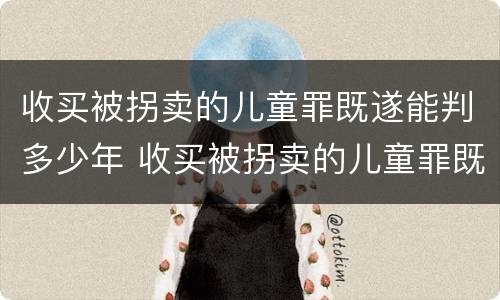 收买被拐卖的儿童罪既遂能判多少年 收买被拐卖的儿童罪既遂能判多少年以上