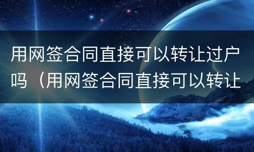 用网签合同直接可以转让过户吗（用网签合同直接可以转让过户吗）