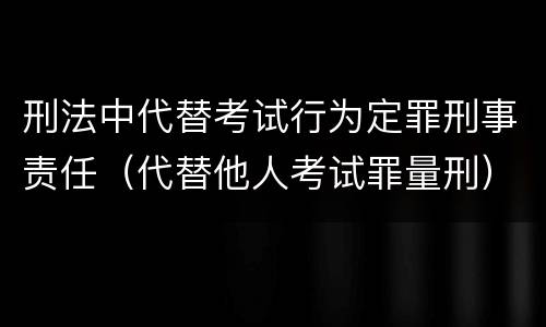 刑法中代替考试行为定罪刑事责任（代替他人考试罪量刑）