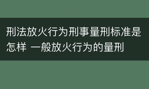 刑法放火行为刑事量刑标准是怎样 一般放火行为的量刑