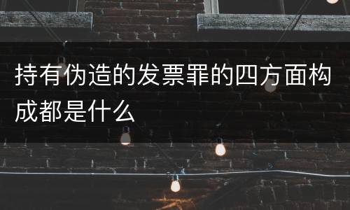 持有伪造的发票罪的四方面构成都是什么