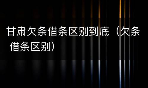 甘肃欠条借条区别到底（欠条 借条区别）