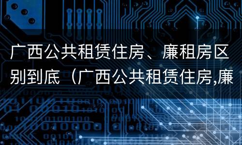 广西公共租赁住房、廉租房区别到底（广西公共租赁住房,廉租房区别到底在哪里）