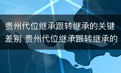 贵州代位继承跟转继承的关键差别 贵州代位继承跟转继承的关键差别在哪