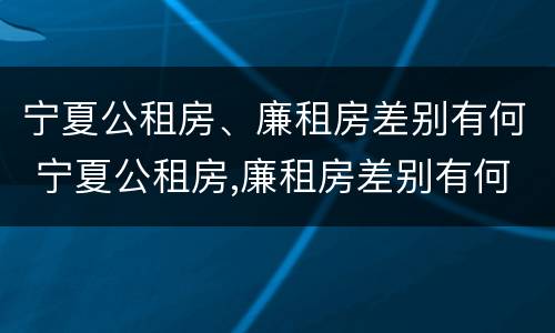宁夏公租房、廉租房差别有何 宁夏公租房,廉租房差别有何规定