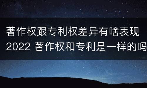 著作权跟专利权差异有啥表现2022 著作权和专利是一样的吗