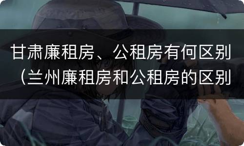 甘肃廉租房、公租房有何区别（兰州廉租房和公租房的区别）
