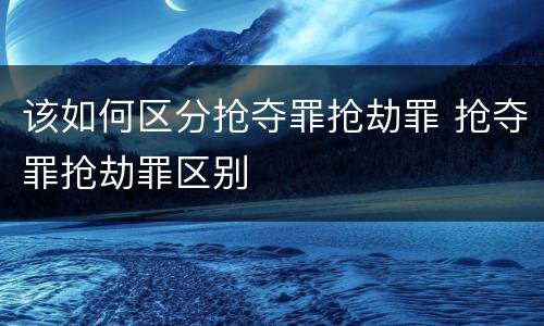 该如何区分抢夺罪抢劫罪 抢夺罪抢劫罪区别