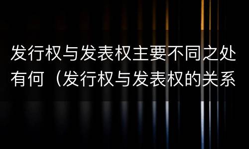 发行权与发表权主要不同之处有何（发行权与发表权的关系）