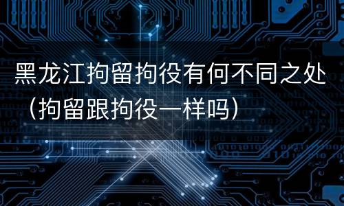 黑龙江拘留拘役有何不同之处（拘留跟拘役一样吗）