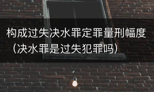 构成过失决水罪定罪量刑幅度（决水罪是过失犯罪吗）