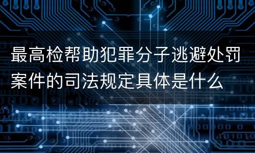 最高检帮助犯罪分子逃避处罚案件的司法规定具体是什么