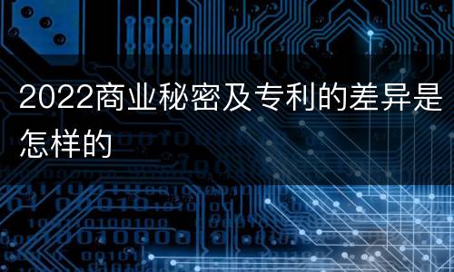 2022商业秘密及专利的差异是怎样的