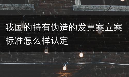 我国的持有伪造的发票案立案标准怎么样认定
