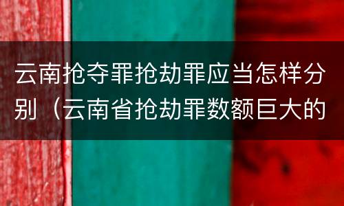 云南抢夺罪抢劫罪应当怎样分别（云南省抢劫罪数额巨大的标准）