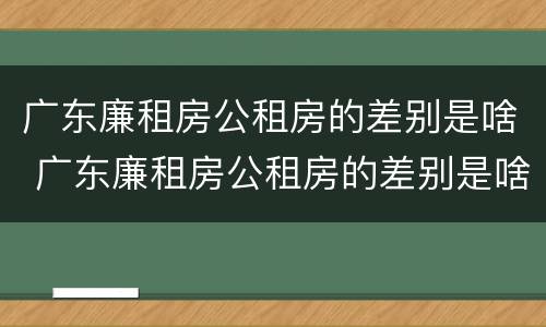 广东廉租房公租房的差别是啥 广东廉租房公租房的差别是啥啊
