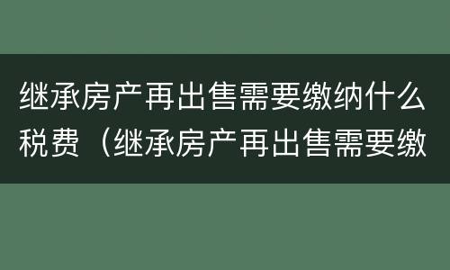 继承房产再出售需要缴纳什么税费（继承房产再出售需要缴纳什么税费和费用）