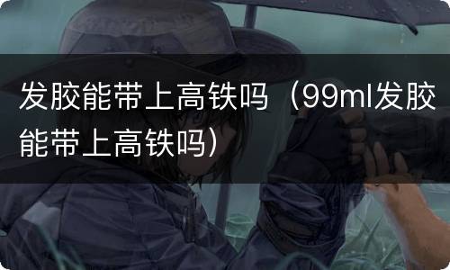 发胶能带上高铁吗（99ml发胶能带上高铁吗）