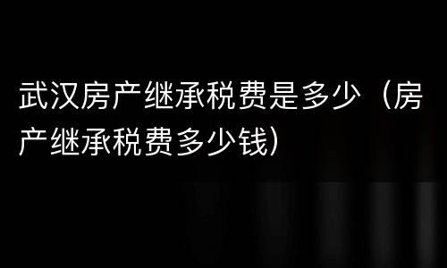 武汉房产继承税费是多少（房产继承税费多少钱）
