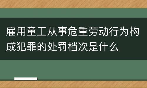 雇用童工从事危重劳动行为构成犯罪的处罚档次是什么