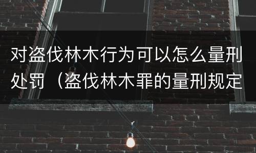 对盗伐林木行为可以怎么量刑处罚（盗伐林木罪的量刑规定）