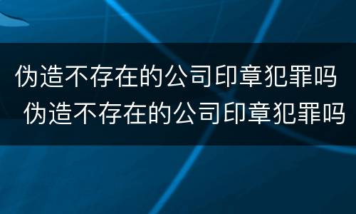 伪造不存在的公司印章犯罪吗 伪造不存在的公司印章犯罪吗怎么处理