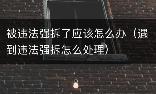 被违法强拆了应该怎么办（遇到违法强拆怎么处理）