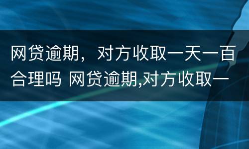 网贷逾期，对方收取一天一百合理吗 网贷逾期,对方收取一天一百合理吗是真的吗
