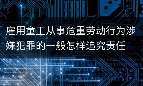 雇用童工从事危重劳动行为涉嫌犯罪的一般怎样追究责任