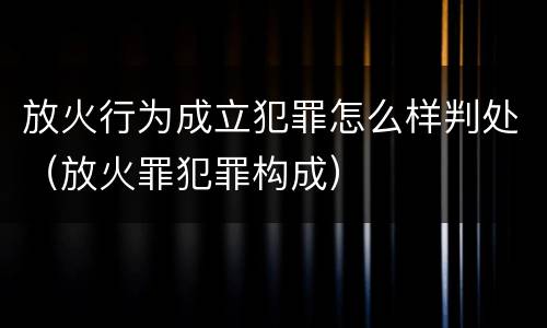放火行为成立犯罪怎么样判处（放火罪犯罪构成）