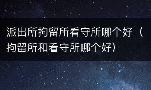 派出所拘留所看守所哪个好（拘留所和看守所哪个好）