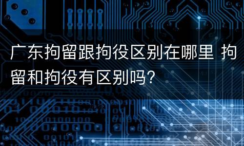 广东拘留跟拘役区别在哪里 拘留和拘役有区别吗?