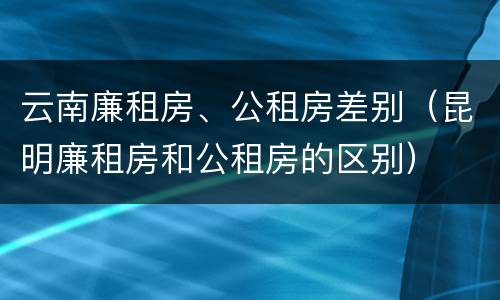 云南廉租房、公租房差别（昆明廉租房和公租房的区别）