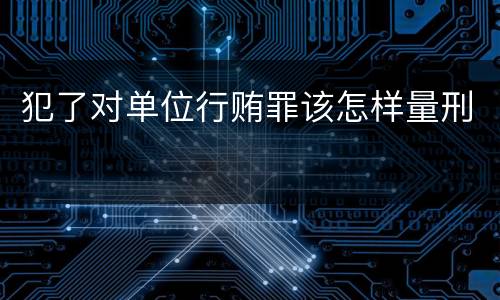 犯了对单位行贿罪该怎样量刑