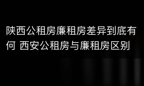 陕西公租房廉租房差异到底有何 西安公租房与廉租房区别