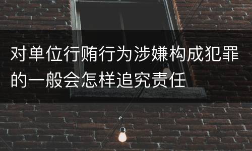 对单位行贿行为涉嫌构成犯罪的一般会怎样追究责任