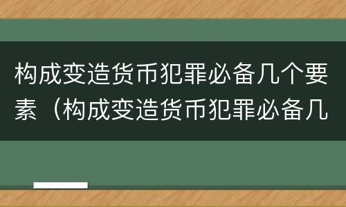 构成变造货币犯罪必备几个要素（构成变造货币犯罪必备几个要素有哪些）