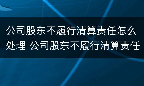 公司股东不履行清算责任怎么处理 公司股东不履行清算责任怎么处理呢