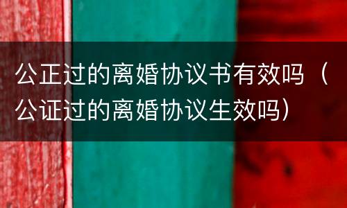 公正过的离婚协议书有效吗（公证过的离婚协议生效吗）