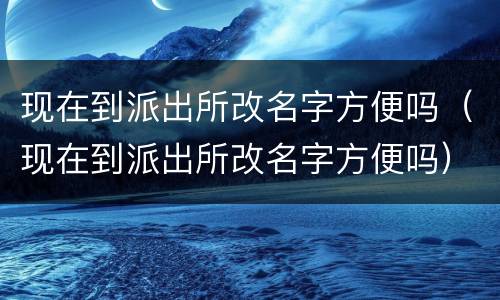 现在到派出所改名字方便吗（现在到派出所改名字方便吗）