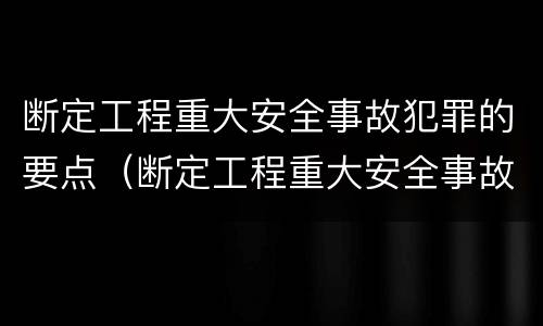 断定工程重大安全事故犯罪的要点（断定工程重大安全事故犯罪的要点是什么）