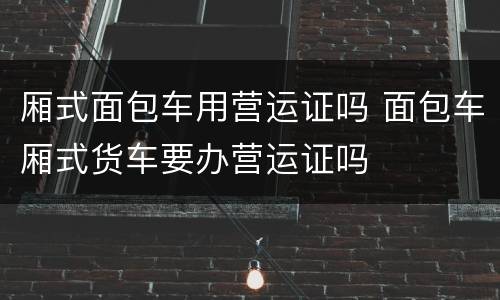 厢式面包车用营运证吗 面包车厢式货车要办营运证吗
