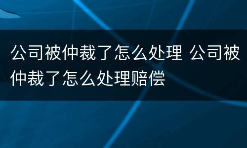 公司被仲裁了怎么处理 公司被仲裁了怎么处理赔偿