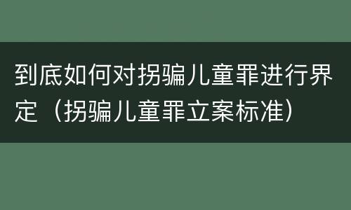 到底如何对拐骗儿童罪进行界定（拐骗儿童罪立案标准）