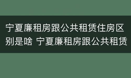宁夏廉租房跟公共租赁住房区别是啥 宁夏廉租房跟公共租赁住房区别是啥啊