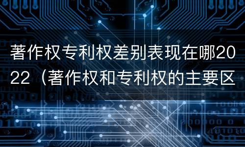 著作权专利权差别表现在哪2022（著作权和专利权的主要区别）