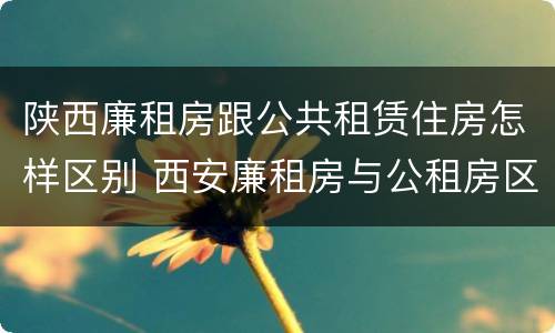 陕西廉租房跟公共租赁住房怎样区别 西安廉租房与公租房区别