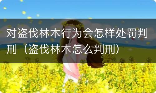 对盗伐林木行为会怎样处罚判刑（盗伐林木怎么判刑）